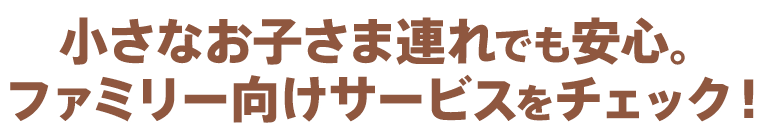 小さなお子さま連れでも安心。ファミリー向けサービスをチェック！
