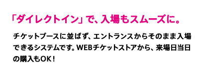 「ダイレクトイン」で、入場もスムーズに。　チケットブースに並ばず、エントランスからそのまま入場できるシステムです。WEBチケットストアから、来場日当日の購入もOK！