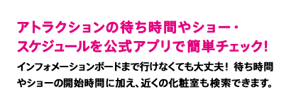 アトラクションの待ち時間やショー・スケジュールを公式アプリで簡単チェック！　インフォメーションボードまで行けなくても大丈夫！ 待ち時間やショーの開始時間に加え、近くの化粧室も検索できます。