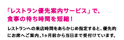 「レストラン優先案内サービス」で、 食事の待ち時間を短縮！　レストランへの来店時間をあらかじめ指定すると、優先的にお席へご案内。1ヶ月前から当日まで受付けています。