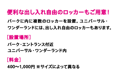 便利な出し入れ自由のロッカーもご用意！　パークに内に複数のロッカーを設置。ユニバーサル・ワンダーランドには、出し入れ自由のロッカーもあります。［設置場所］パーク・エントランス付近 ユニバーサル・ワンダーランド内［料金］400～1,000円 ※サイズによって異なる