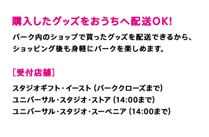 購入したグッズをおうちへ配送OK！　パーク内のショップで買ったグッズを配送できるから、ショッピング後も身軽にパークを楽しめます。［受付店舗］スタジオギフト・イースト（パーククローズまで）ユニバーサル・スタジオ・ストア（14:00まで）ユニバーサル・スタジオ・スーベニア（14:00まで）
