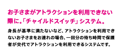 お子さまがアトラクションを利用できない際に。「チャイルドスイッチ」システム。　身長が基準に満たないなど、アトラクションを利用できないお子さまをお連れの場合、一回分の待ち時間で保護者が交代でアトラクションを利用できるシステムです。