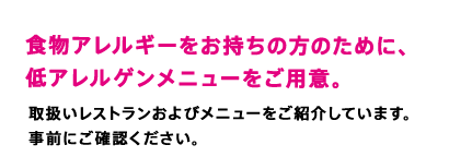 食物アレルギーをお持ちの方のために、低アレルゲンメニューをご用意。　取扱いレストランおよびメニューをご紹介しています。事前にご確認ください。