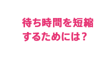 待ち時間を短縮するためには？