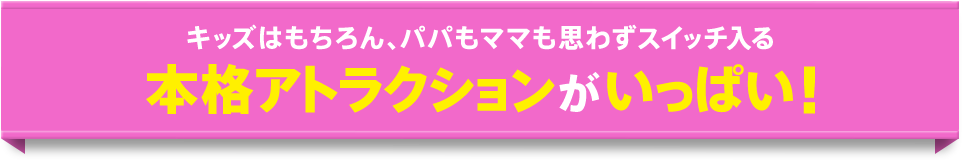 キッズはもちろん、パパもママも思わずスイッチ入る本格アトラクションがいっぱい！
