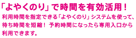 「よやくのり」で時間を有効活用！　利用時間を指定できる「よやくのり」システムを使って、待ち時間を短縮！ 予約時間になったら専用入口から利用できます。