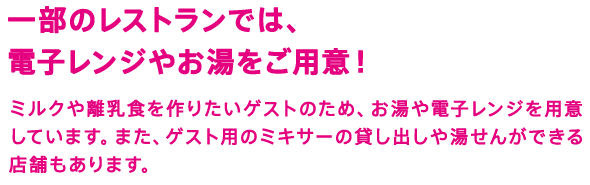 一部のレストランでは、電子レンジやお湯をご用意！　ミルクや離乳食を作りたいゲストのため、お湯や電子レンジを用意しています。また、ゲスト用のミキサーの貸し出しや湯せんができる店舗もあります。