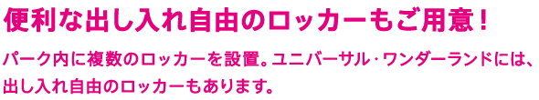 便利な出し入れ自由のロッカーもご用意！　パーク内に複数のロッカーを設置。ユニバーサル・ワンダーランドには、出し入れ自由のロッカーもあります。