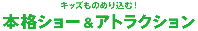 キッズものめり込む！本格ショー＆アトラクション