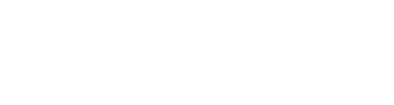 ユニバーサル・スタジオ・ジャパンといえば本格的なショー＆アトラクション。キッズのエンターテイメントデビューにおすすめのショー＆アトラクションを一挙紹介！