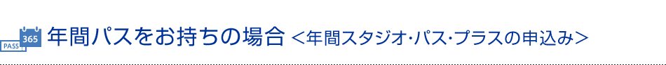 年間パスをお持ちの場合＜年間スタジオ・パス・プラスの申込み＞