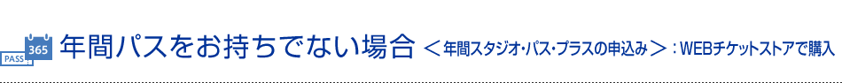 年間パスをお持ちでない場合＜年間スタジオ・パス・プラスの申込み＞：WEBチケットストアで購入