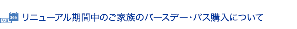 リニューアル期間中のご家族のバースデー・パス購入について