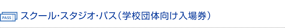 スクール・スタジオ・パス（学校団体向け入場券）